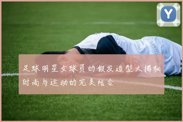 足球明星女球员的假发造型大揭秘时尚与运动的完美结合