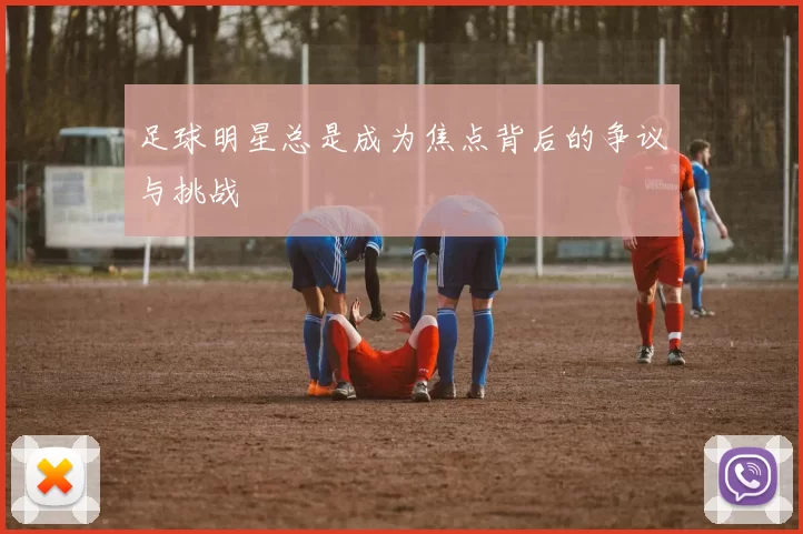 足球明星总是成为焦点背后的争议与挑战