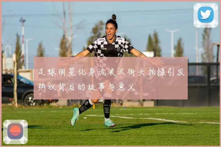 足球明星化身流浪汉街头拍摄引发热议背后的故事与意义