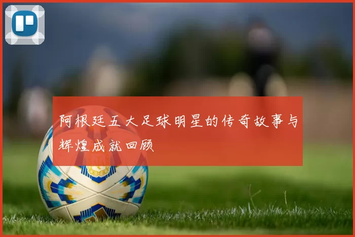 阿根廷五大足球明星的传奇故事与辉煌成就回顾