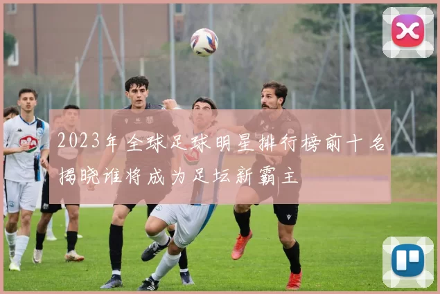 2023年全球足球明星排行榜前十名揭晓谁将成为足坛新霸主