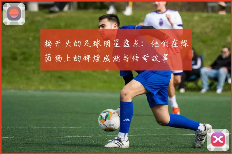 梅开头的足球明星盘点：他们在绿茵场上的辉煌成就与传奇故事