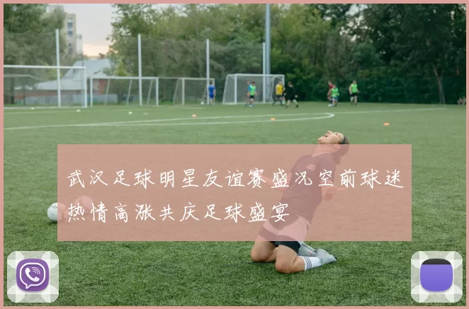 武汉足球明星友谊赛盛况空前球迷热情高涨共庆足球盛宴