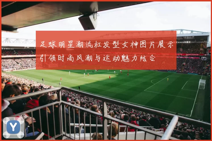足球明星潮流杠发型女神图片展示引领时尚风潮与运动魅力结合