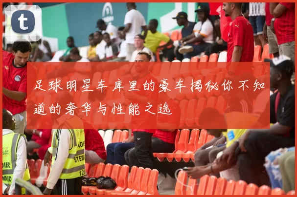 足球明星车库里的豪车揭秘你不知道的奢华与性能之选