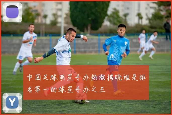 中国足球明星手办热潮揭晓谁是排名第一的球星手办之王