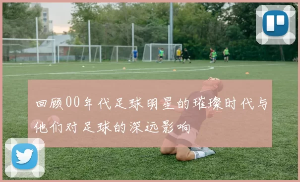 回顾00年代足球明星的璀璨时代与他们对足球的深远影响