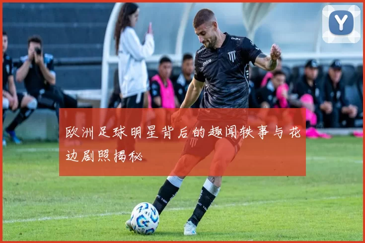 欧洲足球明星背后的趣闻轶事与花边剧照揭秘