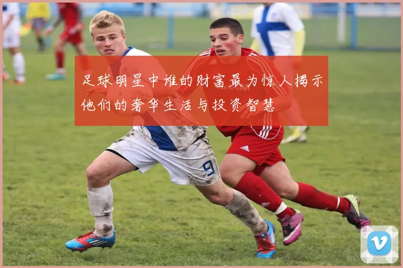 足球明星中谁的财富最为惊人揭示他们的奢华生活与投资智慧