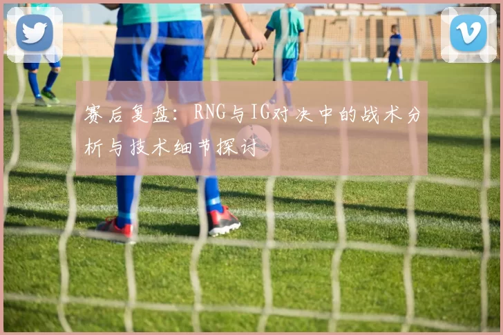 赛后复盘：RNG与IG对决中的战术分析与技术细节探讨