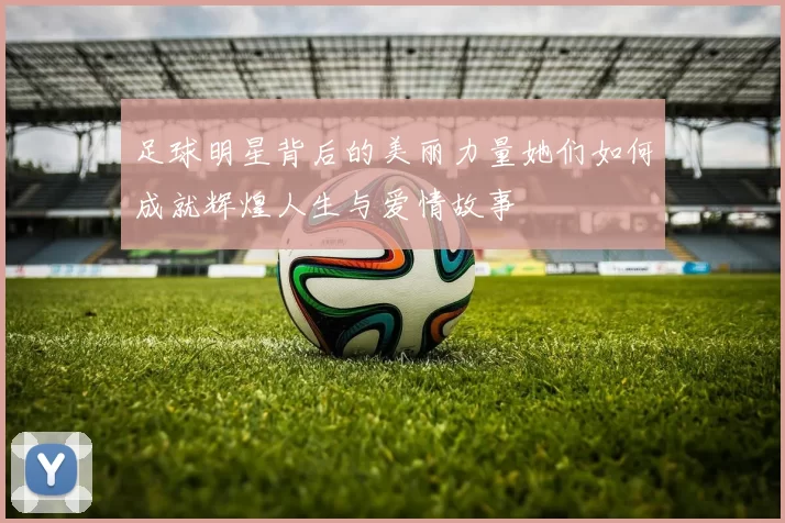足球明星背后的美丽力量她们如何成就辉煌人生与爱情故事