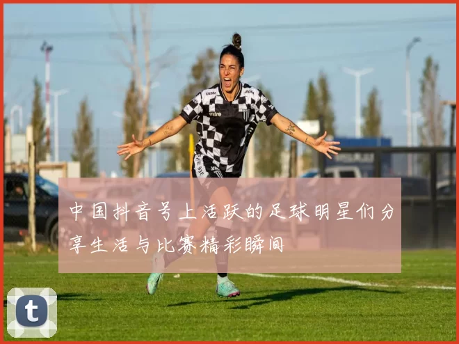 中国抖音号上活跃的足球明星们分享生活与比赛精彩瞬间